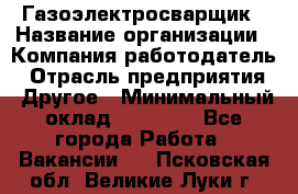 Газоэлектросварщик › Название организации ­ Компания-работодатель › Отрасль предприятия ­ Другое › Минимальный оклад ­ 30 000 - Все города Работа » Вакансии   . Псковская обл.,Великие Луки г.